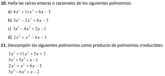 Halla las raíces enteras o racionales de los siguientes polinomios:
a) 4x^3+11x^2+6x-3
b) 3x^3-2x^2+6x-3
c) 3x^3-4x^2+2x-1
d) 2x^3+x^2-6x-3
11. Descompón los siguientes polinomios como producto de polinomios irreducibles:
3x^3+11x^2+5x+3
5x^3+5x^2+x-1
2x^3+x^2+6x-3
3x^3-6x^2+x-2