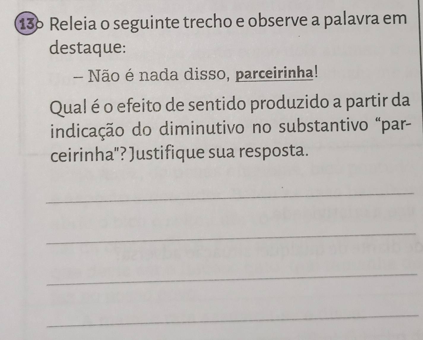 13º Releia o seguinte trecho e observe a palavra em 
destaque: 
Não é nada disso, parceirinha! 
Qual é o efeito de sentido produzido a partir da 
indicação do diminutivo no substantivo "par- 
ceirinha"? Justifique sua resposta. 
_ 
_ 
_ 
_