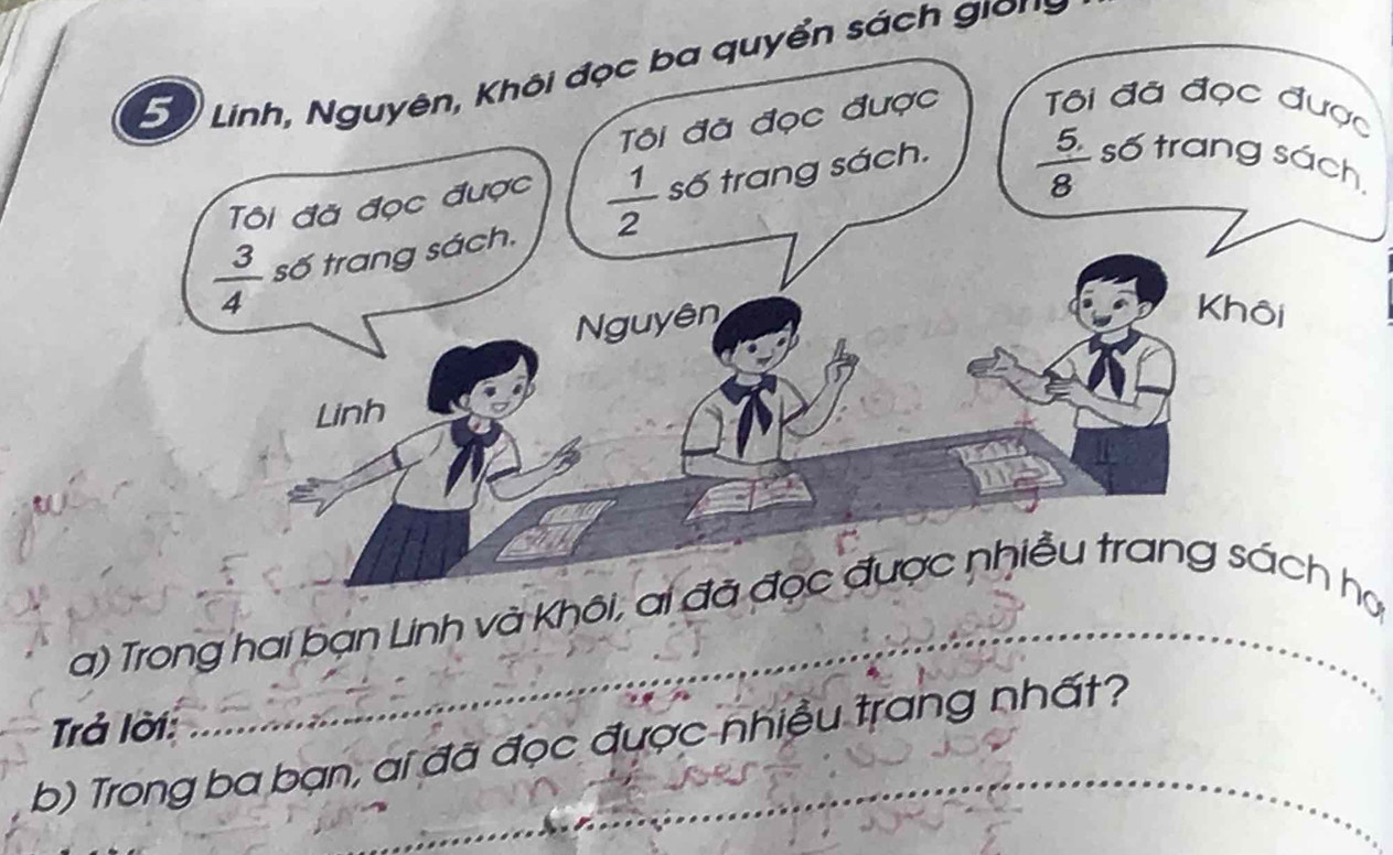 Linh, Nguyên, Khôi đọc ba quyển sách gions 
Tôi đã đọc được Tôi đã đọc được 
Tôi đã đọc được
 3/4  số trang sách.  1/2  số trang sách.
 (5.)/8  số trang sách 
Nguyên 
Khôi 
Linh 
a) Trong hai bạn Linh và Khôi, ai đã đọc được nhiều trang sách hợ 
Trả lời: 
b) Trong ba bạn, ai đã đọc được nhiều trang nhất?