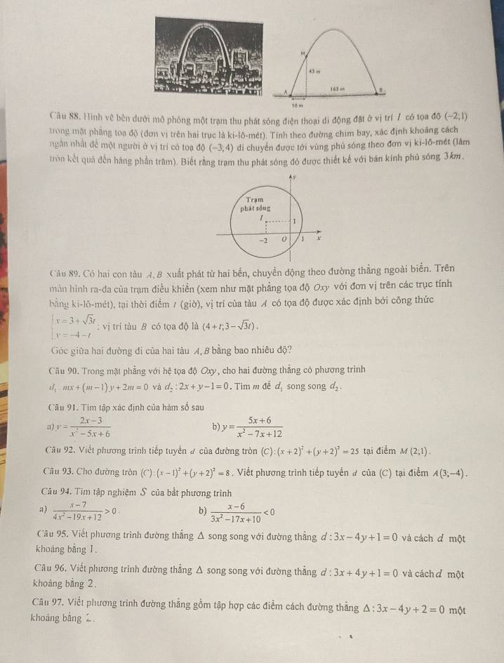 o”
152 m "
10 m
Cầu 88. Hình về bên dưới mô phỏng một trạm thu phát sóng điện thoại di động đặt ở vị trí / có tọa d0(-2;1)
trong một phẳng toạ độ (đơn vị trên hai trục là ki-lô-mét). Tỉnh theo đường chim bay, xác định khoảng cách
ngân nhật đề một người ở vị trí có toạ dc (-3,4) di chuyển được tới vùng phủ sóng theo đơn vị ki-lồ-mét (lâm
tròn kết quả đến hàng phần trầm). Biết rằng tram thu phát sóng đó được thiết kế với bán kính phủ sóng 3km
Cău 89. Có hai con tàu A. B xuất phát từ hai bến, chuyển động theo đường thẳng ngoài biển. Trên
màn hình ra-da của trạm điều khiền (xem như mặt phẳng tọa độ Oxy với đơn vị trên các trục tính
bằng ki-lō-mét), tại thời điểm /(gib),vi trí của tàu A có tọa độ được xác định bởi công thức
beginarrayl x=3+sqrt(3)t y=-4-tendarray. : vị trí tàu B có tọa độ là (4+t;3-sqrt(3)t).
Góc giữa hai đường đi của hai tàu A, B bằng bao nhiêu độ?
Câu 90. Trong mật phẳng với hệ tọa độ Oxy, cho hai đường thẳng có phương trình
d_1mx+(m-1)y+2m=0 và d_2:2x+y-1=0. Tim m đễ d_1 song song d_2.
Câu 91. Tim tập xác định của hàm số sau
a) y= (2x-3)/x^2-5x+6  b) y= (5x+6)/x^2-7x+12 
Câu 92. Viết phương trình tiếp tuyển # của đường tròn (C) (x+2)^2+(y+2)^2=25 tại điểm M(2;1).
Câu 93. Cho đường tròn (C):(x-1)^2+(y+2)^2=8. Viết phương trình tiếp tuyến # của (C) tại điểm A(3;-4).
Câu 94. Tim tập nghiệm S của bắt phương trình
a)  (x-7)/4x^2-19x+12 >0  (x-6)/3x^2-17x+10 <0</tex>
b)
Câu 95. Viết phương trình đường thẳng Δ song song với đường thẳng d:3x-4y+1=0 và cách đ một
khoáng bằng 1.
Câu 96, Viết phương trinh đường thẳng Δ song song với đường thẳng ơ: :3x+4y+1=0 và cách ơ một
khoảng bằng 2.
Câu 97. Viết phương trình đường thẳng gồm tập hợp các điểm cách đường thẳng △ :3x-4y+2=0 một
khoảng bằng