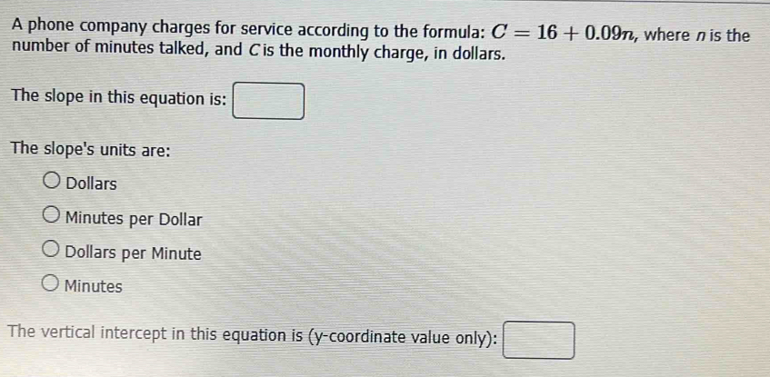 A phone company charges for service according to the formula: C=16+0.09n , where n is the
number of minutes talked, and Cis the monthly charge, in dollars.
The slope in this equation is: □ 
The slope's units are:
Dollars
Minutes per Dollar
Dollars per Minute
Minutes
The vertical intercept in this equation is (y-coordinate value only): □