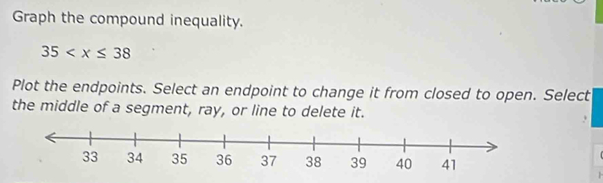 Graph the compound inequality.
35
Plot the endpoints. Select an endpoint to change it from closed to open. Select 
the middle of a segment, ray, or line to delete it.