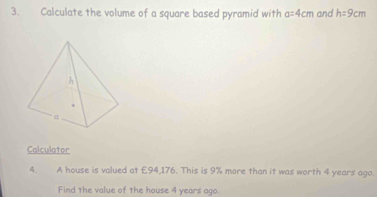 Calculate the volume of a square based pyramid with a=4cm and h=9cm
Calculator 
4. A house is valued at £94,176. This is 9% more than it was worth 4 years ago. 
Find the value of the house 4 years ago.