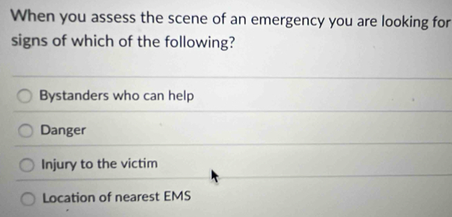 When you assess the scene of an emergency you are looking for
signs of which of the following?
Bystanders who can help
Danger
Injury to the victim
Location of nearest EMS