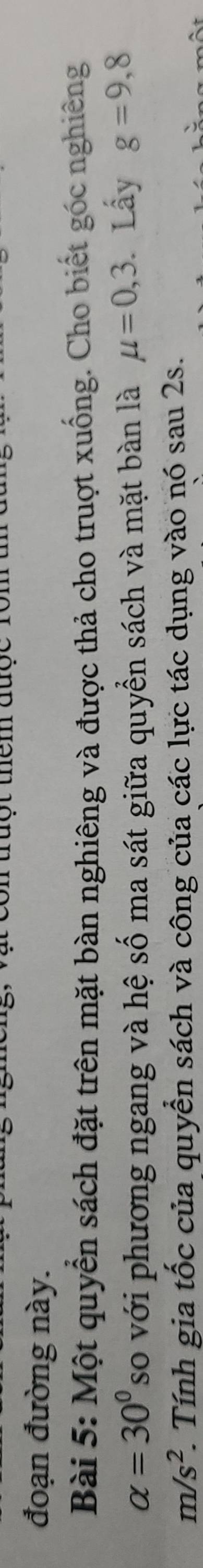 truột thêm được 10
đoạn đường này. 
Bài 5: Một quyển sách đặt trên mặt bàn nghiêng và được thả cho truợt xuống. Cho biết góc nghiêng
alpha =30° so với phương ngang và hệ số ma sát giữa quyền sách và mặt bàn là mu =0,3. Lấy g=9,8
m/s^2 1. Tính gia tốc của quyển sách và công của các lực tác dụng vào nó sau 2s.