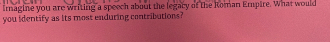 Imagine you are writing a speech about the legacy of the Roman Empire. What would 
you identify as its most enduring contributions?