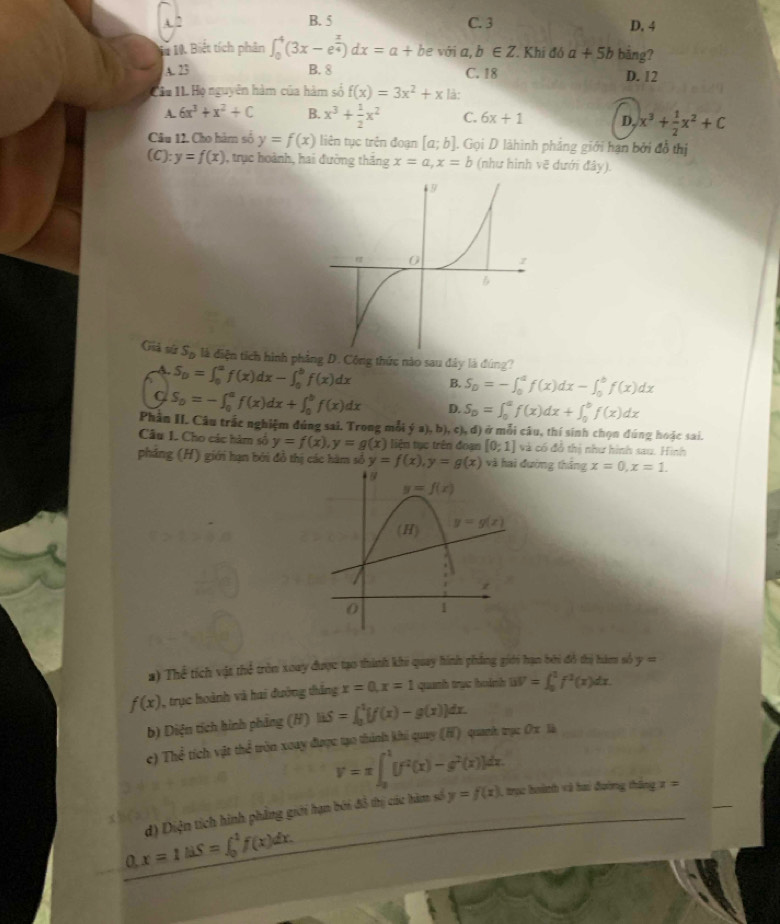 A ” B. 5 C. 3 D. 4
1à 10. Biết tích phân ∈t _0^(4(3x-e^frac x)4)dx=a+be với a,b∈ Z Khi đó a+5b bảng?
A. 23 B. 8 C. 18 D. 12
Cầu IL Họ nguyên hàm của hàm số f(x)=3x^2+x là:
A. 6x^3+x^2+C B. x^3+ 1/2 x^2 C. 6x+1 D. x^3+ 1/2 x^2+C
Câu 12. Cho hàm số y=f(x) liên tục trên đoạn [a;b]. Gọi D làhình phẳng giới hạn bởi đỗ thị
(C): y=f(x) , trục hoành, hai đường thăng x=a,x=b (như hình vẽ dưới đây).
Giả sứ S_D là diện tích hình phẳng D. Cộng thức nào sau đây là đúng?
A. S_D=∈t _0^(af(x)dx-∈t _0^bf(x)dx B. S_D)=-∈t _0^(af(x)dx-∈t _0^bf(x)dx
S_0)=-∈t _0^(af(x)dx+∈t _0^bf(x)dx D. S_D)=∈t _0^(af(x)dx+∈t _0^bf(x)dx
Phần II. Câu trắc nghiệm đúng sai. Trong mỗi dot y)a),b),c),d) ở mỗi câu, thí sinh chọn đúng hoặc sai.
Câu 1. Cho các hàm số y=f(x),y=g(x) liện tục trên đoạn [0;1] và có đồ thị như hình sau. Hình
pháng (H) giới hạn bởi đồ thị các hàm số y=f(x),y=g(x) và hai đường thắng x=0,x=1.
6
y=f(x)
(H) y=g(x)
z
0 1
a) Thể tích vật thể tròn xoay được tạo thành khi quay hình phẳng giới hạn bởi đô thủ hàm nổ y=
f(x) , trục hoành và hai đường thắng x=0,x=1 quanh trục hoánh uV=∈t _0^(1f^1)(x)dx.
b) Diện tích hình phẳng (H) uS=∈t =∈t _0^(1[f(x)-g(x)]dx.
c) The tích vật thể tròn xoay được tạo thành khi quay (H) quanh zx0xla
V=π ∈t _0^1[f^2)(x)-g^2(x)]dx. , trục boành và bai đoờng tháng x=
0 x=1liS=∈t _0^1f(x)dx. d) Diện tích hình phẳng giới hạn bởi đồ thị các hàm số
y=f(x)