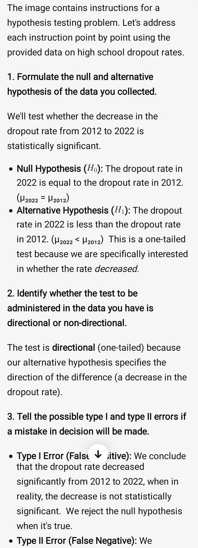 The image contains instructions for a 
hypothesis testing problem. Let's address 
each instruction point by point using the 
provided data on high school dropout rates. 
1. Formulate the null and alternative 
hypothesis of the data you collected. 
We'll test whether the decrease in the 
dropout rate from 2012 to 2022 is 
statistically significant. 
Null Hypothesis (H_0) : The dropout rate in
2022 is equal to the dropout rate in 2012.
(mu _2022=mu _2012)
Alternative Hypothesis (H_1) : The dropout 
rate in 2022 is less than the dropout rate 
n 2012.(mu _2022 This is a one-tailed 
test because we are specifically interested 
in whether the rate decreased. 
2. Identify whether the test to be 
administered in the data you have is 
directional or non-directional. 
The test is directional (one-tailed) because 
our alternative hypothesis specifies the 
direction of the difference (a decrease in the 
dropout rate). 
3. Tell the possible type I and type II errors if 
a mistake in decision will be made. 
Type I Error (False ✔ itive): We conclude 
that the dropout rate decreased 
significantly from 2012 to 2022, when in 
reality, the decrease is not statistically 
significant. We reject the null hypothesis 
when it's true. 
Type II Error (False Negative): We