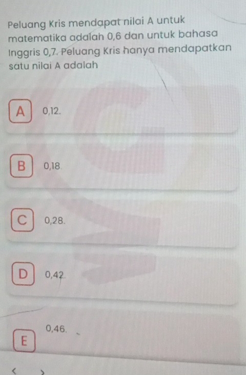 Peluang Kris mendapat nilai A untuk
matematika adalah 0, 6 dan untuk bahasa
Inggris 0, 7. Peluang Kris hanya mendapatkan
satu nilai A adalah
A 0, 12.
B 0, 18.
C 0, 28.
D 0, 42
0, 46.
E