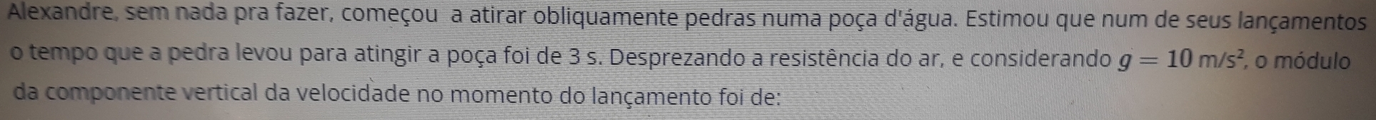 Alexandre, sem nada pra fazer, começou a atirar obliquamente pedras numa poça d'água. Estimou que num de seus lançamentos 
o tempo que a pedra levou para atingir a poça foi de 3 s. Desprezando a resistência do ar, e considerando g=10m/s^2 , o módulo 
da componente vertical da velocidade no momento do lançamento foi de: