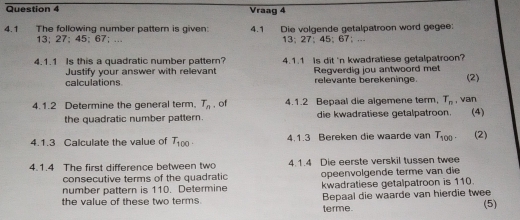 Vraag 4 
4.1 The following number pattern is given: 4.1 Die volgende getalpatroon word gegee:
13; 27; 45; 67; ... 13; 27 ： 45; 67; ... 
4.1.1 Is this a quadratic number pattern? 4.1.1 Is dit 'n kwadratiese getalpatroon? 
Justify your answer with relevant 
calculations Regverdig jou antwoord met (2) 
relevante berekeninge 
4.1.2 Determine the general term. T_n , of 4.1.2 Bepaal die algemene term, T_n van (4) 
the quadratic number pattern. die kwadratiese getalpatroon. 
4.1.3 Calculate the value of T_100. 4.1.3 Bereken die waarde van T_100. (2) 
4.1.4 The first difference between two 4.1.4 Die eerste verskil tussen twee 
consecutive terms of the quadratic opeenvolgende terme van die 
number pattern is 110. Determine kwadratiese getalpatroon is 110. 
the value of these two terms. Bepaal die waarde van hierdie twee (5) 
terme.