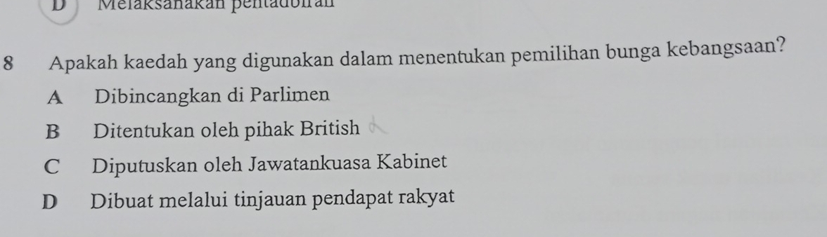 Melaksanakán pentadoirán
8 Apakah kaedah yang digunakan dalam menentukan pemilihan bunga kebangsaan?
A Dibincangkan di Parlimen
B Ditentukan oleh pihak British
C Diputuskan oleh Jawatankuasa Kabinet
D Dibuat melalui tinjauan pendapat rakyat