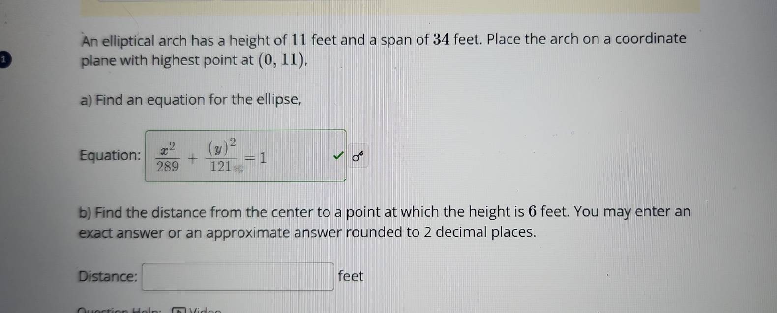 An elliptical arch has a height of 11 feet and a span of 34 feet. Place the arch on a coordinate 
1 
plane with highest point at (0,11), 
a) Find an equation for the ellipse, 
Equation:  x^2/289 +frac (y)^2121=1
sigma 
b) Find the distance from the center to a point at which the height is 6 feet. You may enter an 
exact answer or an approximate answer rounded to 2 decimal places. 
Distance: □ feet