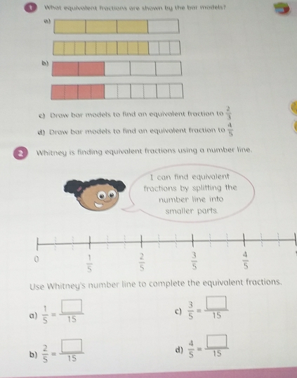 What equivalent fractions are shown by the bar madels?
b)
c) Draw bar models to find an equivalent fraction to  2/3 
d) Draw bar models to find an equivalent fraction to  4/5 
Whitney is finding equivalent fractions using a number line.
I can find equivalent
fractions by splitting the
number line into
smaller parts.
Use Whitney's number line to complete the equivalent fractions.
a)  1/5 = □ /15 
c)  3/5 = □ /15 
b)  2/5 = □ /15 
d)  4/5 = □ /15 