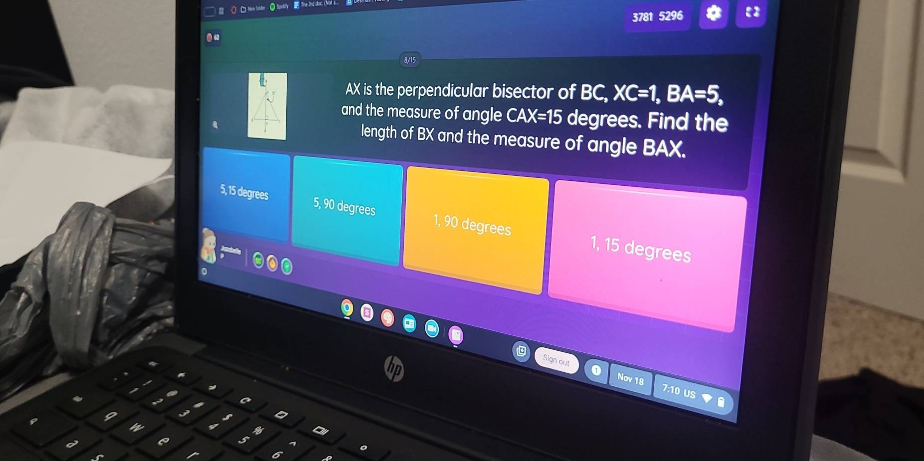 ○ Nea falder = The 3rd doc
3781 5296
8/1
AX is the perpendicular bisector of BC, XC=1, BA=5, 
and the measure of angle CAX=15 degrees. Find the
length of BX and the measure of angle BAX.
5, 15 degrees 5, 90 degrees 1, 90 degrees 1, 15 degrees
Sign out 0 7:10 US
Nov 18
a