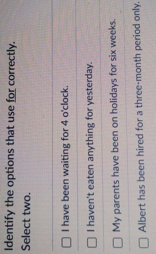 Identify the options that use for correctly.
Select two.
I have been waiting for 4 o'clock.
I haven't eaten anything for yesterday.
My parents have been on holidays for six weeks.
Albert has been hired for a three-month period only.