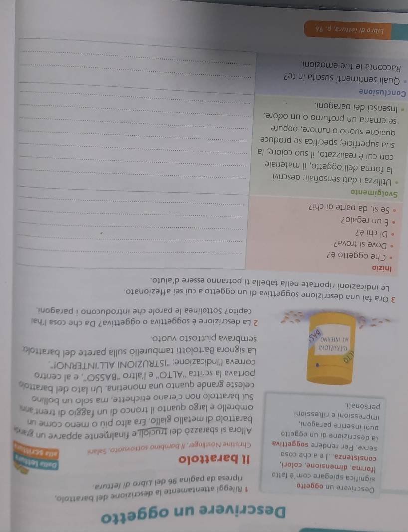 Descrivere un oggetto
Descrivere un oggetto
1 Rileggi attentamente la descrizione del barattolo,
significa spiegare com'è fatto
ripresa da pagina 96 del Libro di lettura.
(forma, dimensione, colori,
consistenza...) e a che cosa Il barattolo
D=I= letty
serve. Per rendere soggettiva Christine Nostlinger, Il bambino sottovuoto, Salani alla scrist
la descrizione di un oggetto Allora si sbarazzò dei trucioli e finalmente apparve un garó
puoi inserire paragoni,
barattolo di metallo giallo. Era alto più o meno come un
impressioni e riflessioni
personali.
ombrello e largo quanto il tronco di un faggio di trent a 
Sul barattolo non c'erano etichette, ma solo un bollino
celeste grande quanto una monetina. Un lato del barattoo
portava la scritta ''ALTO'' e l’altro “BASSO', e al centro
correva l’indicazione: “ISTRUZIONI ALL’INTERNO!”
La signora Bartolotti tamburellò sulla parete del barattolo
sembrava piuttosto vuoto.
2 La descrizione è soggettiva o oggettiva? Da che cosa l'hai
capito? Sottolinea le parole che introducono i paragoni.
3 Ora fai una descrizione soggettiva di un oggetto a cui sei affezionato.
Le indicazioni riportate nella tabella ti potranno essere d'aiuto.
Inizio
_
Che oggetto è?
Dove si trova?
_
Di chi è?
_
_
é un regalo?
_
Se sì, da parte di chi?_
Svolgimento
_
Utilizza i dati sensoñiali: descrivi_
la forma dell’oggetto, il materiale_
con cui è realizzato, il suo colore, la_
sua superficie; specifica se produce_
qualche suono o rumore, oppure_
se emana un profumo o un odore._
_
Inserisci dei paragoni.
_
Conclusione
Quali sentimenti suscita in te?_
Racconta le tue emozioni._
_
Libro di lettura, p. 96