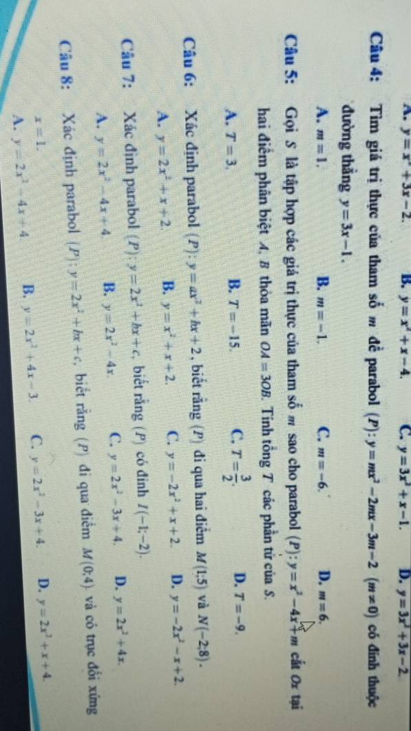 A. y=x^2+3x-2. B. y=x^2+x-4. C. y=3x^2+x-1. D. y=3x^2+3x-2.
Câu 4: Tìm giá trị thực của tham số m đề parabol  . (P):y=mx^2-2mx-3m-2(m!= 0) có đinh thuộc
đường thẳng y=3x-1.
C.
A. m=1, B. m=-1. m=-6. D. m=6.
Câu 5: Gọi S là tập hợp các giá trị thực của tham số m sao cho parabol (P):y=x^2-4x+m cất Ox tại
hai điểm phân biệt 4, 8 thỏa mãn OA=3OB Tính tổng T các phần tứ của S.
A. T=3. B. T=-15. C. T= 3/2 . D. T=-9.
Câu 6: Xác định parabol (P)  1/x b y=ax^2+bx+2 , biết rằng  P) đi qua hai điểm M(1;5) và N(-2;8).
A. y=2x^2+x+2 B. y=x^2+x+2. C. y=-2x^2+x+2. D. y=-2x^2-x+2.
Câu 7: Xác định parabol (P):y=2x^2+bx+c biết rằng (P) có đỉnh I(-1;-2).
A. y=2x^2-4x+4 B. y=2x^2-4x. C. y=2x^2-3x+4. D. y=2x^2+4x.
Câu 8: Xác định parabol (P):y=2x^2+bx+c , biết rằng (P) đí qua điểm M(0;4). và có trục đổi xứng
x=1.
A. y=2x^2-4x+4 B. y=2x^2+4x-3. C. y=2x^2-3x+4. D. y=2x^2+x+4.