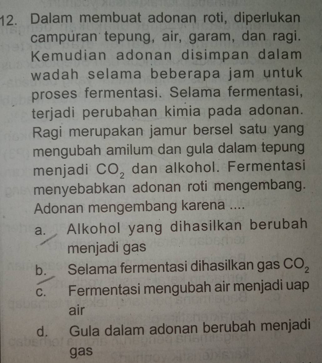 Dalam membuat adonan roti, diperlukan
campuran tepung, air, garam, dan ragi.
Kemudian adonan disimpan dalam
wadah selama beberapa jam untuk
proses fermentasi. Selama fermentasi,
terjadi perubahan kimia pada adonan.
Ragi merupakan jamur bersel satu yang
mengubah amilum dan gula dalam tepung
menjadi CO_2 dan alkohol. Fermentasi
menyebabkan adonan roti mengembang.
Adonan mengembang karena ....
a. Alkohol yang dihasilkan berubah
menjadi gas
b. Selama fermentasi dihasilkan gas CO_2
c. Fermentasi mengubah air menjadi uap
air
d. Gula dalam adonan berubah menjadi
gas