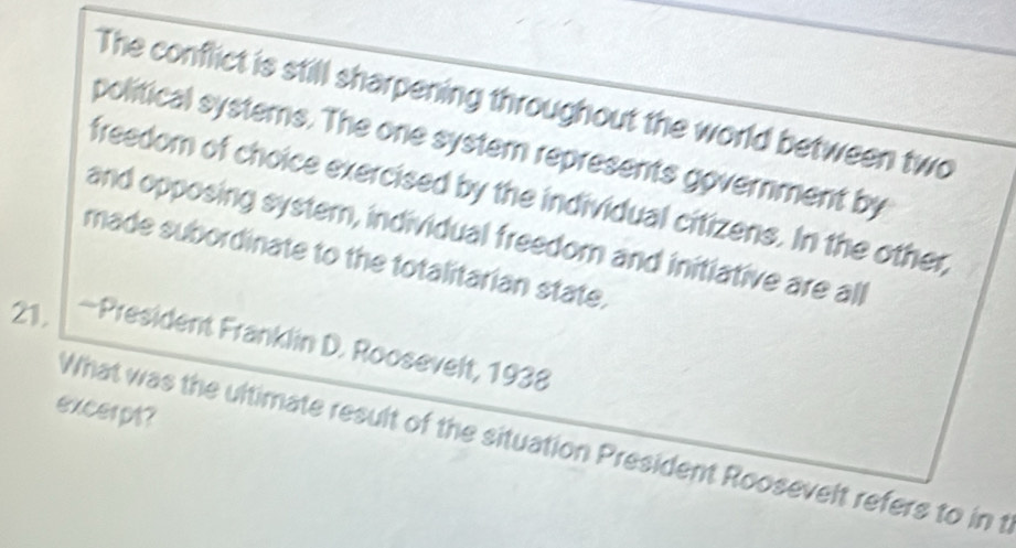 The conflict is still sharpening throughout the world between two 
political systems. The one system represents government by 
freedom of choice exercised by the individual citizens. In the other, 
and opposing system, individual freedom and initiative are all 
made subordinate to the totalitarian state. 
21. —President Franklin D. Roosevelt, 1938 
excerpt? 
What was the ultimate result of the situation President Roosevelt refers to in t