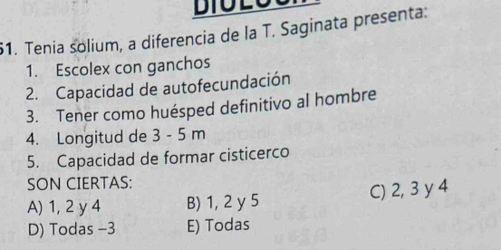 Tenia solium, a diferencia de la T. Saginata presenta:
1. Escolex con ganchos
2. Capacidad de autofecundación
3. Tener como huésped definitivo al hombre
4. Longitud de 3 - 5 m
5. Capacidad de formar cisticerco
SON CIERTAS:
A) 1, 2 y 4 B) 1, 2 y 5 C) 2, 3 y 4
D) Todas -3 E) Todas