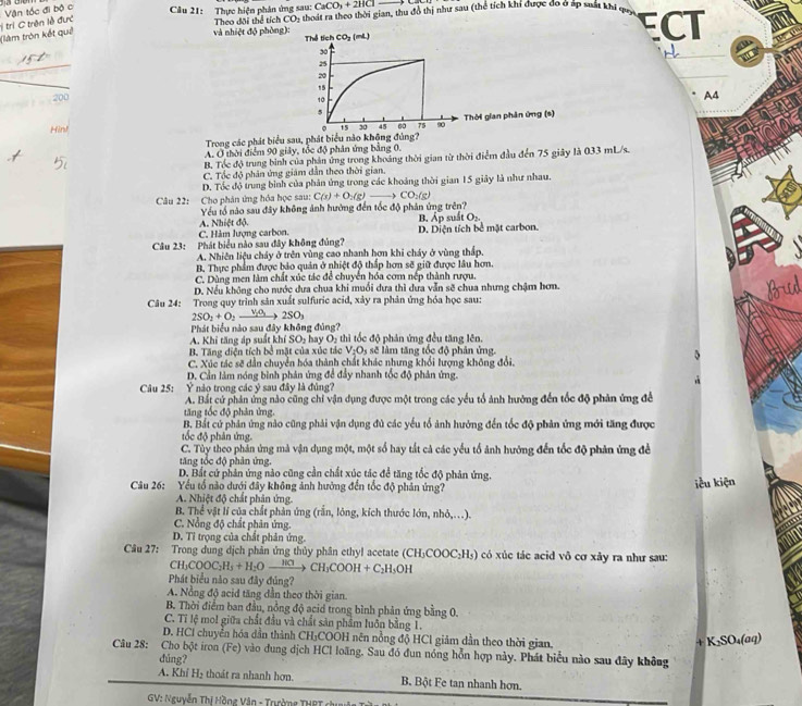 CaCO_3+2HCl-
(làm tròn kết quê :ị trị C trận lề đưc Vận tốc đi bộ c  Câu 21: Thực hiện phân ứng sau: Theo dôi thể tích CO; thoát ra theo thời gian, thu đô thị như sau (thể tích khi được đo ở áp suất khi qua ECT
và nhiệt độ phòng): Thể tích CO_2(mL)
50'
25
20
15
200
10
A4
5
Hànd
。 15 30 45 60 75 90 Thời gian phân ứng (s)
Trong các phát biểu sau, phát biểu nào không đủng?
A. Ở thời điểm 90 giảy, tốc độ phân ứng bảng 0,
B. Tóc độ trung bình của phản ứng trong khoảng thời gian từ thời điểm đầu đến 75 giây là 033 mL/s.
C. Tốc độ phân ứng giám dẫn theo thời gian.
D. Tốc độ trung bình của phân ứng trong các khoảng thời gian 15 giây là như nhau.
Câu 22: Cho phân ứng hóa học sau: C(s)+O_2(g)to CO_2(g)
Yếu tổ nào sau đây không ảnh hưởng đến tốc độ phản ứng trên? suát O_2.
C. Hàm lượng carbon. A. Nhiệt độ.
B. lambda _P
Câu 23: Phát biểu nào sau đây không đủng? D. Diện tích bể mặt carbon.
A. Nhiên liệu chảy ở trên vùng cao nhanh hơn khi cháy ở vùng thấp.
B. Thực phẩm được bảo quản ở nhiệt độ thắp hơn sẽ giữ được lâu hơn.
C. Dùng men làm chất xúc tác để chuyển hóa cơm nếp thành rượu.
D. Nếu không cho nước dưa chua khi muối dưa thì dưa vẫn sẽ chua nhưng chậm hơn.
   
Câu 24: Trong quy trình sản xuất sulfuric acid, xảy ra phản ứng hóa học sau:
2SO_2+O_2to 2SO_3
Phát biểu nào sau đây không đủng?
A. Khi tăng áp suất khí SO₂ hay O₂ thì tốc độ phản ứng đều tăng lên.
B. Tăng diện tích bổ mặt của xúc tác V_2O_5 sẽ làm tăng tốc độ phân ứng.
C. Xúc tác sẽ dân chuyển hóa thành chất khác nhưng khổi lượng không đổi.
D. Cần làm nóng bình phản ứng để đẩy nhanh tốc độ phản ứng
Câu 25: Ý nào trong các ý sau đây là đủng?
A. Bắt cứ phản ứng nào cũng chỉ vận dụng được một trong các yểu tổ ảnh hưởng đến tốc độ phản ứng để
tăng tốc độ phản ứng.
B. Bắt cử phản ứng nào cũng phải vận dụng đủ các yếu tổ ảnh hưởng đến tốc độ phản ứng mới tăng được
tốc độ phân ứng
C. Tùy theo phản ứng mà vận dụng một, một số hay tắt cả các yếu tổ ảnh hướng đến tốc độ phản ứng đề
tăng tốc độ phân ứng.
D. Bất cứ phản ứng nào cũng cần chất xúc tác để tăng tốc độ phản ứng.
Câu 26: Yếu tổ nào dưới đây không ảnh hưởng đến tốc độ phản ứng? iểu kiện
A. Nhiệt độ chất phân ứng.
B. Thể vật lí của chất phản ứng (rắn, lông, kích thước lớn, nhỏ,..).
C. Nổng độ chất phân ứng.
D. Tỉ trọng của chất phản ứng.
Câu 27: Trong dung dịch phản ứng thủy phân ethyl acetate (CH_3COOC_2H_5) có xúc tác acid vô cơ xảy ra như sau:
CH_3COOC_2H_5+H_2Oxrightarrow HClCH_3COOH+C_2H_5OH
Phát biểu nào sau đây đủng?
A. Nồng độ acid tăng dần theơ thời gian.
B. Thời điểm ban đầu, nồng độ acid trong bình phản ứng bằng 0.
C. Tỉ lệ mol giữa chất đầu và chất sản phẩm luôn bằng T.
D. HCl chuyển hóa dần thành CH₃COOH nên nồng độ HCl giảm dần theo thời gian.
+ K₂SO₄(aq)
Câu 28: Cho bột iron (Fe) vào dung dịch HCl loãng. Sau đó đun nóng hỗn hợp này. Phát biểu nào sau đây không
dúng?
A. Khí H₂ thoát ra nhanh hơn. B. Bột Fe tan nhanh hơn.
GV: Nguyễn Thị Hồng Vân - Trường THRT ch