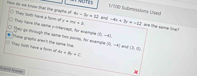 NOTES
1/100 Submissions Used
How do we know that the graphs of 4x-3y=12 and -4x+3y=-12 are the same line?
They both have a form of y=mx+b.
They have the same y-intercept, for example (0,-4).
They go through the same two points, for example (0,-4) and (3,0).
:These graphs aren't the same line.
They both have a form of Ax+By=C. 
Submit Answer