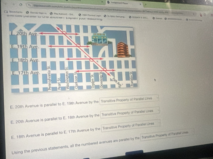 Digcesemath.com/MRL/poblc/app/8/atudent/ssacamem; PlayefWindmeamssssgomenn=947566c2-512645c4561 0tc
Bootherts ● farias lign in Play Kabooll - Ert 1Mid Central Legin x Sncy Samyeng
avenues parater to one anothert Explain your reasoning. ECINCE S/ DO! ( Clakons
E. 20th Avenue is parallel to E. 19th Avenue by the Transitive Property of Parallel Lines
E. 20th Avenue is parallel to E. 18th Avenue by the Transitive Property of Parallel Lines
E. 18th Avenue is parallel to E. 17th Avenue by the Transitive Property of Parailel Lines
Using the previous statements, all the numbered avenues are parallel by the Transitive Property of Paratlel Lines