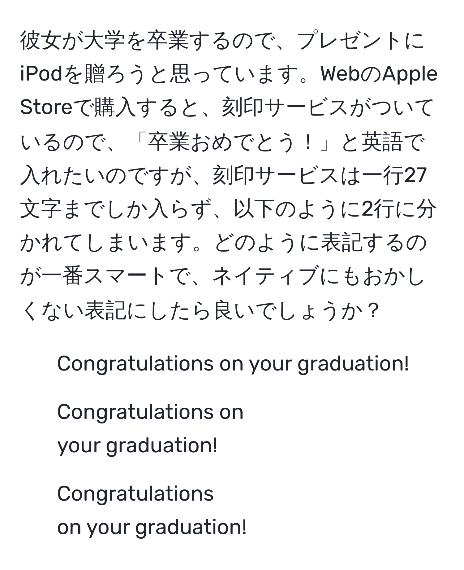 彼女が大学を卒業するので、プレゼントにiPodを贈ろうと思っています。WebのApple Storeで購入すると、刻印サービスがついているので、「卒業おめでとう！」と英語で入れたいのですが、刻印サービスは一行27文字までしか入らず、以下のように2行に分かれてしまいます。どのように表記するのが一番スマートで、ネイティブにもおかしくない表記にしたら良いでしょうか？  
- Congratulations on your graduation!  
- Congratulations on  
your graduation!  
- Congratulations  
on your graduation!