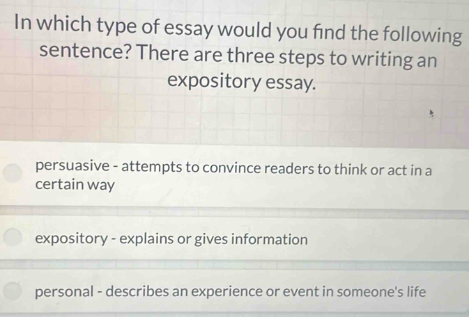 In which type of essay would you find the following
sentence? There are three steps to writing an
expository essay.
persuasive - attempts to convince readers to think or act in a
certain way
expository - explains or gives information
personal - describes an experience or event in someone's life