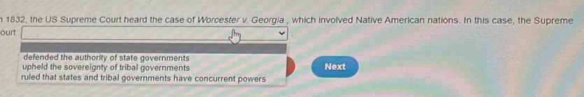 1832, the US Supreme Court heard the case of Worcester v. Georgia , which involved Native American nations. In this case, the Supreme
ourt
defended the authority of state governments
upheld the sovereignty of tribal governments Next
ruled that states and tribal governments have concurrent powers