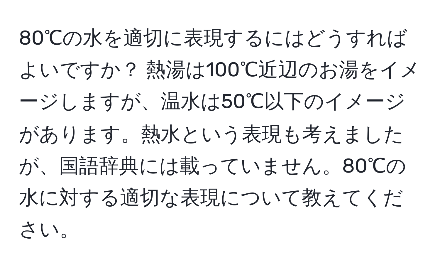 80℃の水を適切に表現するにはどうすればよいですか？ 熱湯は100℃近辺のお湯をイメージしますが、温水は50℃以下のイメージがあります。熱水という表現も考えましたが、国語辞典には載っていません。80℃の水に対する適切な表現について教えてください。