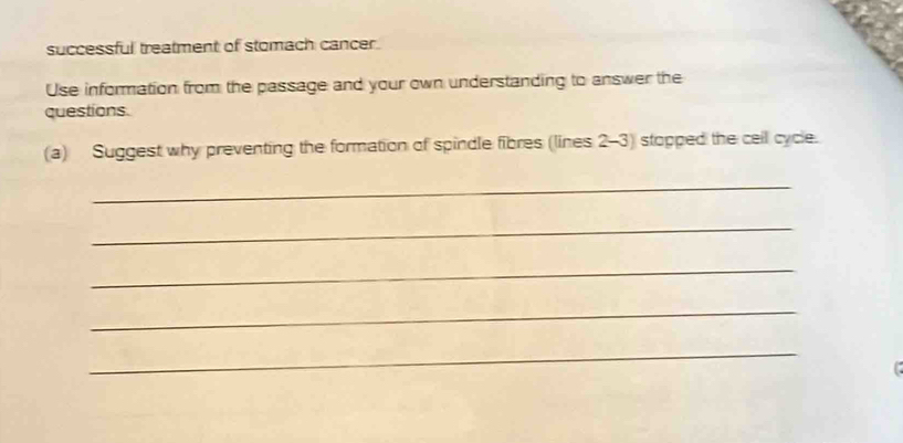 successful treatment of stomach cancer. 
Use information from the passage and your own understanding to answer the 
questions. 
(a) Suggest why preventing the formation of spindle fibres (lines 2-3) stopped the ceil cycle. 
_ 
_ 
_ 
_ 
_