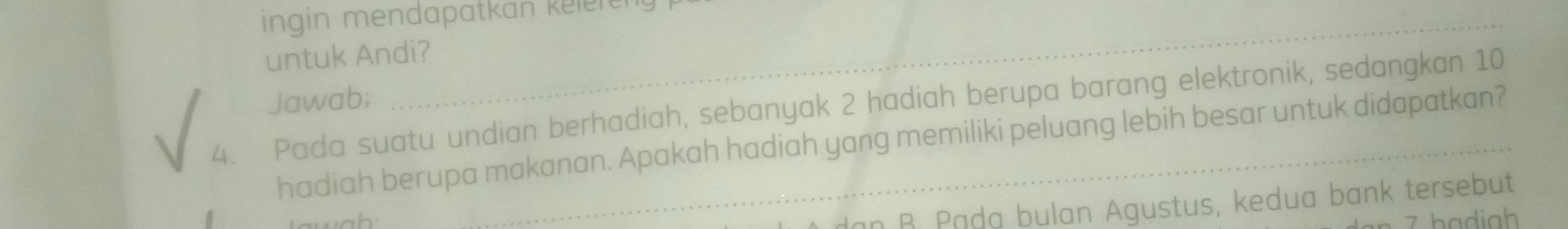 ingin mendapatkan kelere
untuk Andi?
Jawab;
4. Pada suatu undian berhadiah, sebanyak 2 hadiah berupa barang elektronik, sedangkan 10
hadiah berupa makanan. Apakah hadiah yang memiliki peluang lebih besar untuk didapatkan?
an B. Pąda bulan Agustus, kedua bank tersebut
7 bạdiah