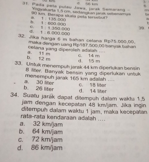 3
32 km d. 56 km 6 :
31. Pada peta pulau Jawa, jarak Semarang - m
Yogyakarta 1,5 cm, sedangkan jarak sebenarya b
90 km. Berapa skala peta tersebut?
a. 1: 135.000
a
b. 1 ：600.000
c. 1 : 1.350.000
39.
d. 1 : 6.000.000
32. Jika harga 6 m bahan celana Rp75.000,00,
maka dengan uang Rp187.500,00 banyak bahan
celana yang diperoleh adalah ....
a. 11 m c. 14 m
b. 12 m d. 15 m
33. Untuk menempuh jarak 44 km diperlukan bensin
8 liter. Banyak bensin yang diperlukan untuk
menempuh jarak 165 km adalah ....
a. 30 liter c. 18 liter
b. 26 liter d. 14 liter
34. Suatu jarak dapat ditempuh dalam waktu 1,5
jam dengan kecepatan 48 km/jam. Jika ingin
ditempuh dalam waktu 1 jam, maka kecepatan
rata-rata kendaraan adalah ....
a. 32 km/jam
b. 64 km/jam
c. 72 km/jam
d. 86 km/jam