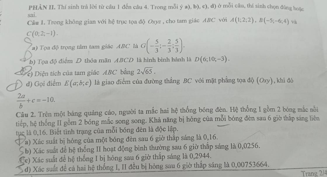 PHÀN II. Thí sinh trả lời từ câu 1 đến câu 4. Trong mỗi ý a), b), c), d) ở mỗi câu, thí sinh chọn đúng hoặc
sai.
Câu 1. Trong không gian với hệ trục tọa độ Oxyz , cho tam giác ABC với A(1;2;2),B(-5;-6;4) và
C(0;2;-1).
a) Tọa độ trọng tâm tam giác ABC là G(- 5/3 ;- 2/3 ; 5/3 ).
b) Tọa độ điểm D thỏa mãn ABCD là hình bình hành là D(6;10;-3).
c) Diện tích của tam giác ABC bằng 2sqrt(65).
) d) Gọi điểm E(a;b;c) là giao điểm của đường thẳng BC với mặt phẳng tọa độ (Oxy), khi đó
 2a/b +c=-10.
Câu 2. Trên một bảng quảng cáo, người ta mắc hai hệ thống bóng đèn. Hệ thống I gồm 2 bóng mắc nổi
tiếp, hệ thống II gồm 2 bóng mắc song song. Khả năng bị hỏng của mỗi bóng đèn sau 6 giờ thắp sáng liên
tục là 0,16. Biết tình trạng của mỗi bóng đèn là độc lập.
a a) Xác suất bị hỏng của một bóng đèn sau 6 giờ thắp sáng là 0,16.
( b) Xác suất để hệ thống II hoạt động bình thường sau 6 giờ thắp sáng là 0,0256.
Cc) Xác suất để hệ thống I bị hỏng sau 6 giờ thắp sáng là 0,2944.
d) Xác suất để cả hai hệ thống I, II đều bị hỏng sau 6 giờ thắp sáng là 0,00753664.
Trang 2/4