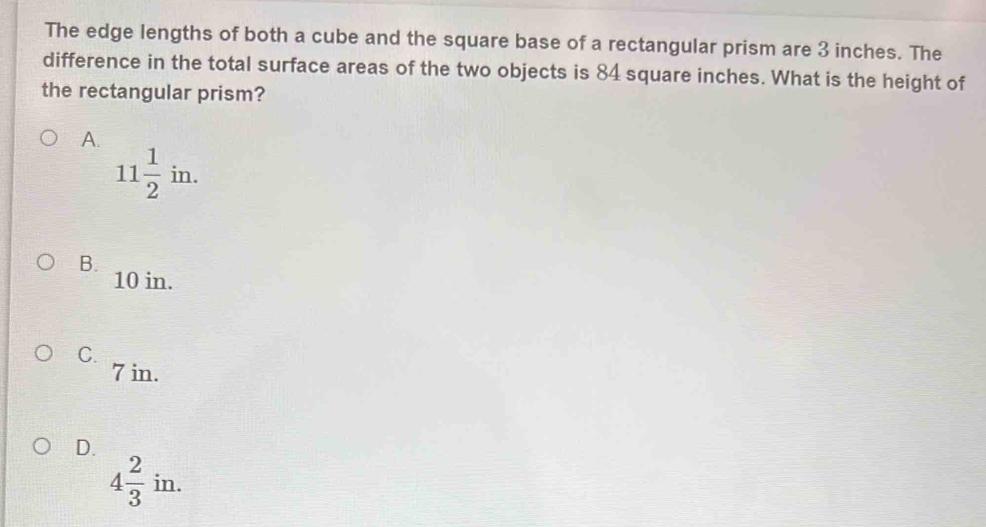 The edge lengths of both a cube and the square base of a rectangular prism are 3 inches. The
difference in the total surface areas of the two objects is 84 square inches. What is the height of
the rectangular prism?
A.
11 1/2 in.
B.
10 in.
C.
7 in.
D.
4 2/3 in.