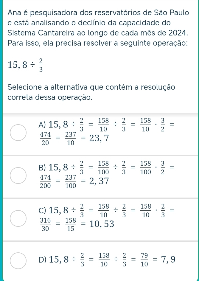 Ana é pesquisadora dos reservatórios de São Paulo
e está analisando o declínio da capacidade do
Sistema Cantareira ao longo de cada mês de 2024.
Para isso, ela precisa resolver a seguinte operação:
15,8/  2/3 
Selecione a alternativa que contém a resolução
correta dessa operação.
A) 15,8/  2/3 = 158/10 /  2/3 = 158/10 ·  3/2 =
 474/20 = 237/10 =23,7
B) 15,8/  2/3 = 158/100 /  2/3 = 158/100 ·  3/2 =
 474/200 = 237/100 =2,37
C) 15,8/  2/3 = 158/10 /  2/3 = 158/10 ·  2/3 =
 316/30 = 158/15 =10,53
D) 15,8/  2/3 = 158/10 /  2/3 = 79/10 =7,9