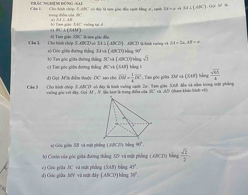 tRÁC NGHỆM ĐÚNG -SAI
Câu 1. Cho hình chóp S. ABC có đáy là tam giác đều cạnh bằng a, cạnh SA=a và SA⊥ (ABC). Gọi M là
trung điểm của BC.
a) SA⊥ AB. 
b) Tam giác SAC vuông tại A.
c) BC ⊥ (SAM).
d) Tam giác SBC là tam giác đều.
Câu 2. Cho hình chóp S. ABCD có SA⊥ (A BCD. ABCD là hình vuông và SA=2a, AB=a. 
a) Góc giữa đường thẳng SA và (ABCD) bằng 90°
b) Tan góc giữa đường thẳng SC và (ABCD) bằng sqrt(2)
c) Tan góc giữa đường thẳng BC và (SAB) bằng 1
d) Gọi M là điểm thuộc DC sao cho overline DM= 1/4 overline DC , Tan góc giữa SM và (SAB) bằng  sqrt(65)/4 
Câu 3 Cho hình chóp S. ABCD có đáy là hình vuông cạnh 2α. Tam giác SAB đều và nằm trong mặt phẳng
vuông góc với đáy. Gọi M , N lần lượt là trung điểm của SC và AD (tham khảo hình vẽ).
a) Góc giữa SB và mặt phẳng (ABCD) bằng 90^0.
b) Cosin của góc giữa đường thẳng SD và mặt phẳng (ABCD) bằng  sqrt(2)/2 .
c) Góc giữa SC và mặt phẳng (SAB) bằng 45°.
d) Góc giữa MN và mặt đáy ( ABCD) bằng 30^0. 
6