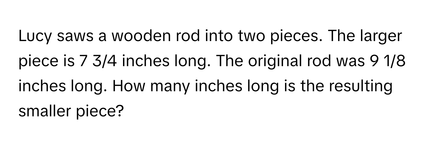 Lucy saws a wooden rod into two pieces. The larger piece is 7 3/4 inches long. The original rod was 9 1/8 inches long. How many inches long is the resulting smaller piece?