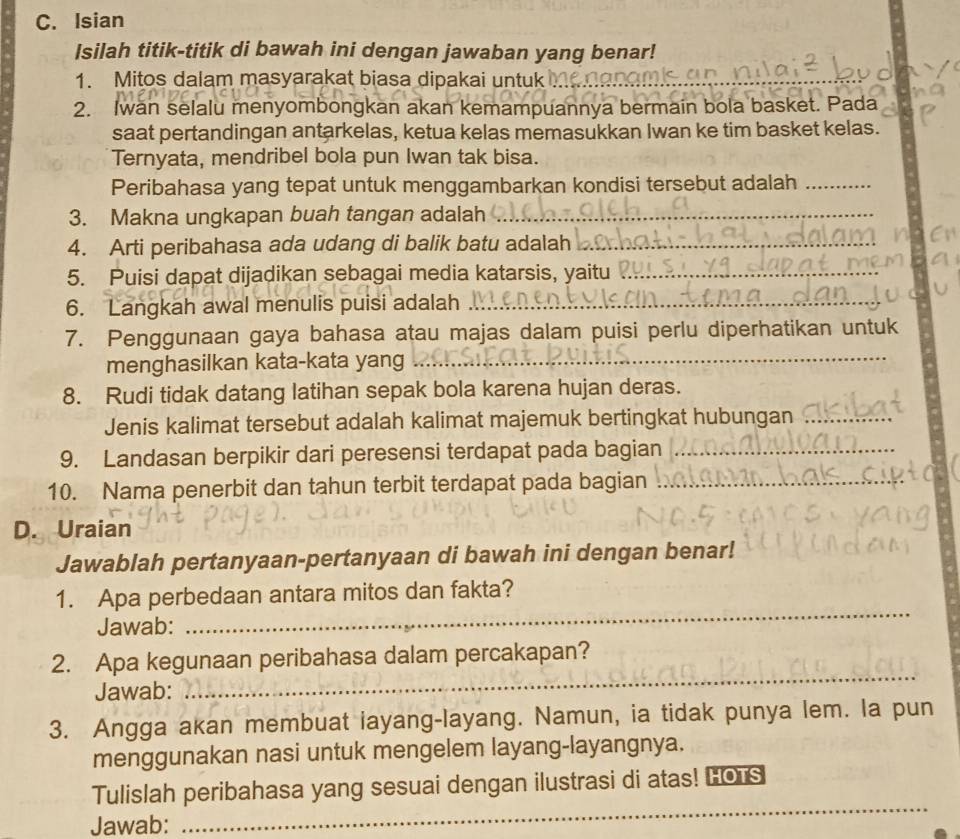 Isian
Isilah titik-titik di bawah ini dengan jawaban yang benar!
1. Mitos dalam masyarakat biasa dipakai untuk
_
2. Iwan selalu menyombongkan akan kemampuannya bermain bola basket. Pada
saat pertandingan antarkelas, ketua kelas memasukkan Iwan ke tim basket kelas.
Ternyata, mendribel bola pun Iwan tak bisa.
Peribahasa yang tepat untuk menggambarkan kondisi tersebut adalah_
3. Makna ungkapan buah tangan adalah_
4. Arti peribahasa ada udang di balik batu adalah_
5. Puisi dapat dijadikan sebagai media katarsis, yaitu_
6. Langkah awal menulis puisi adalah_
_
7. Penggunaan gaya bahasa atau majas dalam puisi perlu diperhatikan untuk
menghasilkan kata-kata yang
8. Rudi tidak datang latihan sepak bola karena hujan deras.
Jenis kalimat tersebut adalah kalimat majemuk bertingkat hubungan_
9. Landasan berpikir dari peresensi terdapat pada bagian_
10. Nama penerbit dan tahun terbit terdapat pada bagian_
D. Uraian
Jawablah pertanyaan-pertanyaan di bawah ini dengan benar!
1. Apa perbedaan antara mitos dan fakta?
Jawab:
_
_
2. Apa kegunaan peribahasa dalam percakapan?
Jawab:
3. Angga akan membuat iayang-layang. Namun, ia tidak punya lem. la pun
menggunakan nasi untuk mengelem layang-layangnya.
Tulislah peribahasa yang sesuai dengan ilustrasi di atas! LOrs
Jawab:
_