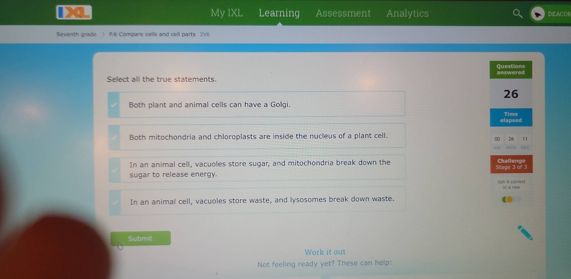 My IXL Learning
Da Assessment Analytics DEACON
Seventh grade 〉 P.6 Compare cells and cell parts 2V6
Questions
answered
Select all the true statements.
26
Both plant and animal cells can have a Golgi.
Time
elapsed
Both mitochondria and chloroplasts are inside the nucleus of a plant cell.
00 26 11
HR. MIN SEC
In an animal cell, vacuoles store sugar, and mitochondria break down the
Challenge
Stage 3 of 3
sugar to release energy.
Get 4 correct
in a row
In an animal cell, vacuoles store waste, and lysosomes break down waste.
Submit
Work it out
Not feeling ready yet? These can help: