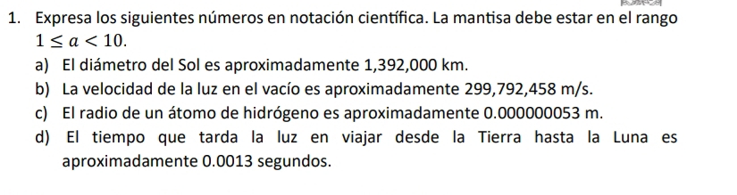 Expresa los siguientes números en notación científica. La mantisa debe estar en el rango
1≤ a<10</tex>. 
a) El diámetro del Sol es aproximadamente 1,392,000 km. 
b) La velocidad de la luz en el vacío es aproximadamente 299,792,458 m/s. 
c) El radio de un átomo de hidrógeno es aproximadamente 0.000000053 m. 
d) El tiempo que tarda la luz en viajar desde la Tierra hasta la Luna es 
aproximadamente 0.0013 segundos.