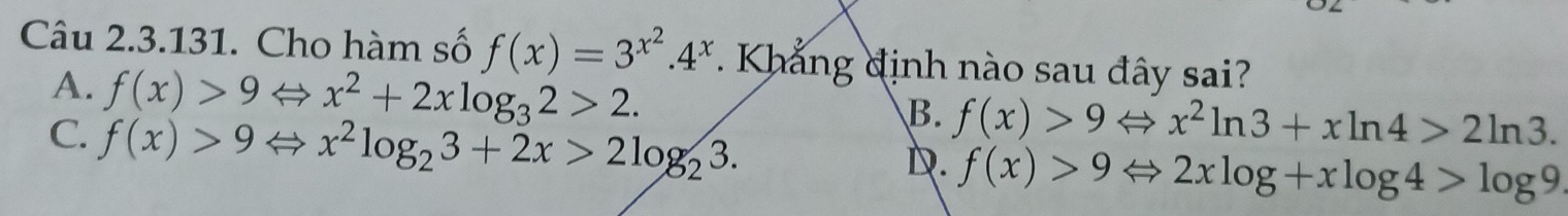 Cho hàm số f(x)=3^(x^2).4^x. Khẳng định nào sau đây sai?
A. f(x)>9Leftrightarrow x^2+2xlog _32>2.
C. f(x)>9Leftrightarrow x^2log _23+2x>2log _23.
B. f(x)>9Leftrightarrow x^2ln 3+xln 4>2ln 3.
D. f(x)>9Leftrightarrow 2xlog +xlog 4>log 9