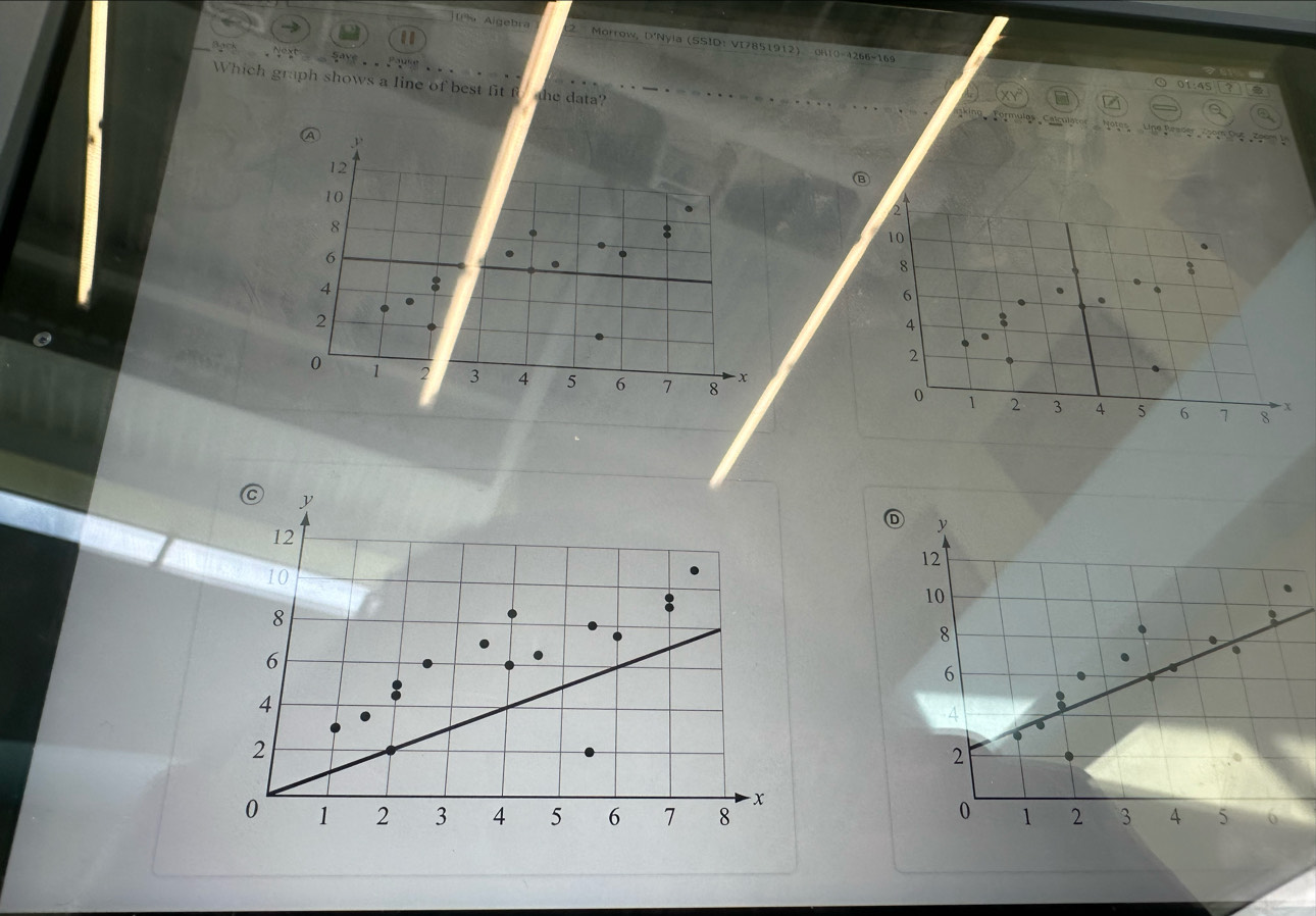 Algebra Morrow, D'Nyia (SSID: VI7851912) 
Save 
OH1O=4266=169 
Which graph shows a line of best fit f the data? 
01:45 
A 
P 0 Du Z o o m
12
10
2
8
10
6
8
4
6
2
4
2
0 1 2 3 4 5 6 7 8
0 1 2 3 4 5 6 7 8 X
y
12
Ⓓ y
12
10
10
8
8
6
6
4
4
2
2
- x
0 1 2 3 4 5 6 7 8 0 1 2 3 4 5 6