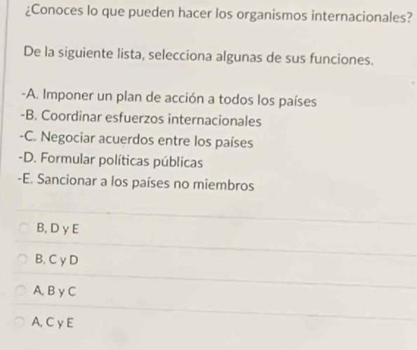 ¿Conoces lo que pueden hacer los organismos internacionales?
De la siguiente lista, selecciona algunas de sus funciones.
-A. Imponer un plan de acción a todos los países
-B. Coordinar esfuerzos internacionales
-C. Negociar acuerdos entre los países
-D. Formular políticas públicas
-E. Sancionar a los países no miembros
B, D γ E
B. C γ D
A,B γ C
A, C γ E