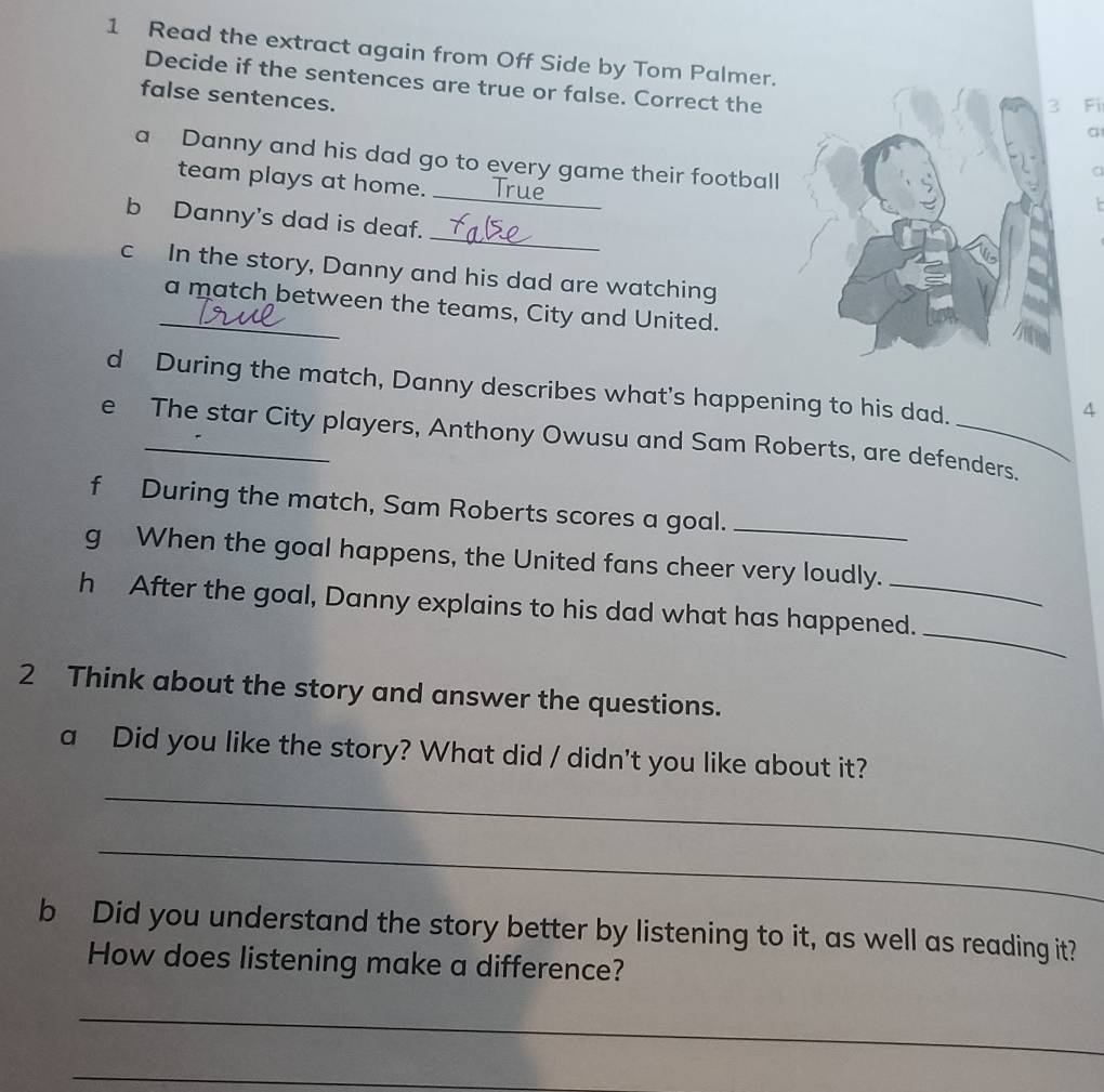 Read the extract again from Off Side by Tom Palmer. 
Decide if the sentences are true or false. Correct the a 
false sentences. 
Fi 
a Danny and his dad go to every game their football 
a 
_ 
team plays at home. 
_ 
b Danny's dad is deaf. 
c In the story, Danny and his dad are watching 
_a match between the teams, City and United. 
d During the match, Danny describes what's happening to his dad. 
4 
e The star City players, Anthony Owusu and Sam Roberts, are defenders. 
f During the match, Sam Roberts scores a goal._ 
g When the goal happens, the United fans cheer very loudly. 
_ 
h After the goal, Danny explains to his dad what has happened. 
2 Think about the story and answer the questions. 
a Did you like the story? What did / didn't you like about it? 
_ 
_ 
b Did you understand the story better by listening to it, as well as reading it? 
How does listening make a difference? 
_ 
_