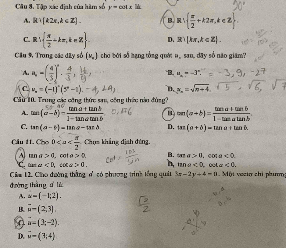 Tập xác định của hàm số y=cot x là:
A. R k2π ,k∈ Z. B. R  π /2 +k2π ,k∈ Z.
C. R  π /2 +kπ ,k∈ Z.
D. R kπ ,k∈ Z. 
Câu 9. Trong các dãy số (u_n) cho bởi số hạng tổng quát u_n sau, dãy số nào giảm?
A. u_n=( 4/3 )^n.
B. u_n=-3^n.
C. u_n=(-1)^n(5^n-1) u_n=sqrt(n+4). 
D.
Câu 10. Trong các công thức sau, công thức nào đúng?
A. tan(α −b) = tanα+ tan2 B. tan (a+b)= (tan a+tan b)/1-tan atan b .
C. tan (a-b)=tan a-tan b. D. tan (a+b)=tan a+tan b. 
Câu 11. Cho 0. Chọn khẳng định đúng.
A tan a>0, cot a>0.
B. tan a>0, cot a<0</tex>.
C. tan a<0</tex>, cot a>0. D. tan a<0</tex>, cot a<0</tex>. 
Câu 12. Cho đường thẳng đ có phương trình tổng quát 3x-2y+4=0. Một vectơ chỉ phương
đường thẳng đ là:
A. vector u=(-1;2).
B. vector u=(2;3).
vector u=(3;-2).
D. vector u=(3;4).