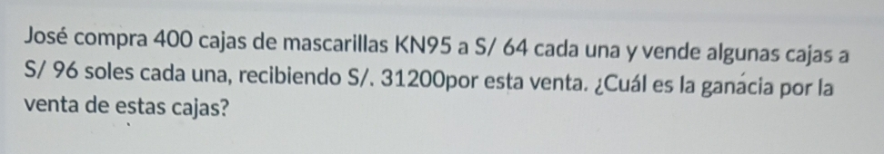 José compra 400 cajas de mascarillas KN95 a S/ 64 cada una y vende algunas cajas a
S/ 96 soles cada una, recibiendo S/. 31200por esta venta. ¿Cuál es la ganácia por la 
venta de estas cajas?