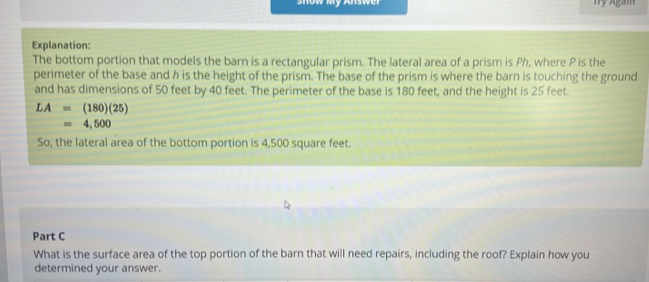 show My Answer nỹ Agam 
Explanation: 
The bottom portion that models the barn is a rectangular prism. The lateral area of a prism is Ph, where P is the 
perimeter of the base and h is the height of the prism. The base of the prism is where the barn is touching the ground 
and has dimensions of 50 feet by 40 feet. The perimeter of the base is 180 feet, and the height is 25 feet.
LA=(180)(25)
=4,500
So, the lateral area of the bottom portion is 4,500 square feet. 
Part C 
What is the surface area of the top portion of the barn that will need repairs, including the roof? Explain how you 
determined your answer.